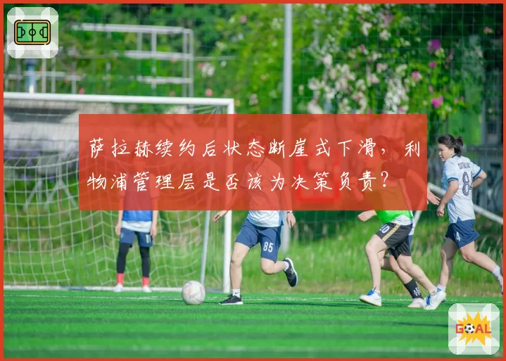 萨拉赫续约后状态断崖式下滑，利物浦管理层是否该为决策负责？
