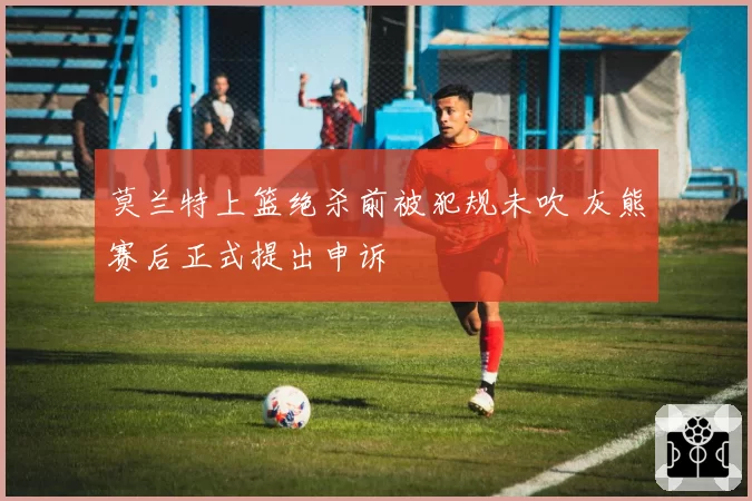 莫兰特上篮绝杀前被犯规未吹 灰熊赛后正式提出申诉