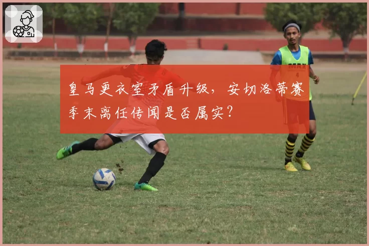 皇马更衣室矛盾升级,安切洛蒂赛季末离任传闻是否属实?