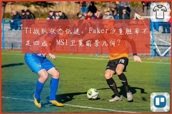T1战队状态低迷,Faker沙皇胜率不足四成,MSI卫冕前景几何?