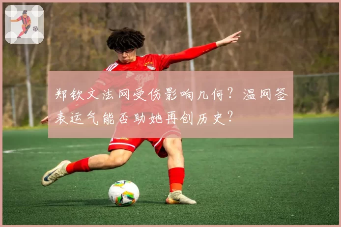 郑钦文法网受伤影响几何？温网签表运气能否助她再创历史？