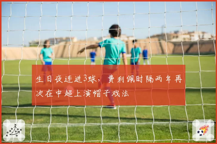 生日夜连进3球，费利佩时隔两年再次在中超上演帽子戏法