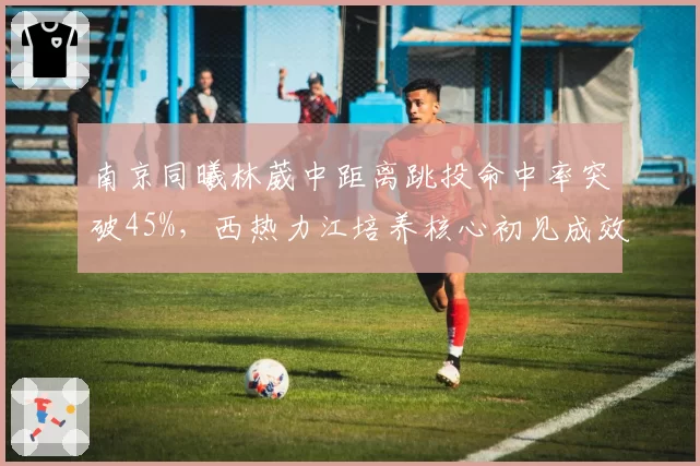 南京同曦林葳中距离跳投命中率突破45%,西热力江培养核心初见成效