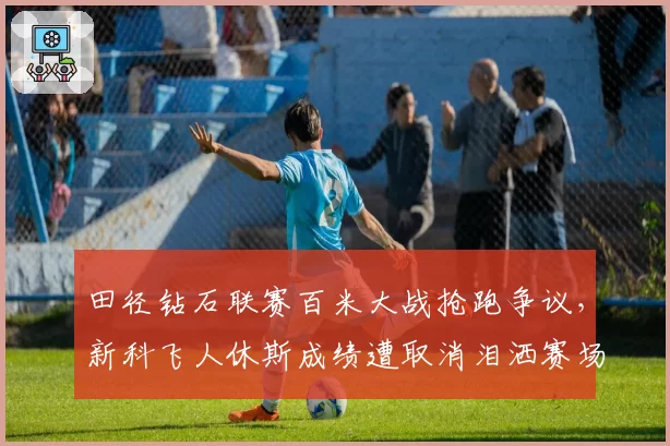 田径钻石联赛百米大战抢跑争议，新科飞人休斯成绩遭取消泪洒赛场