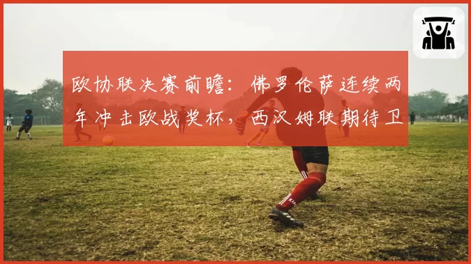欧协联决赛前瞻:佛罗伦萨连续两年冲击欧战奖杯,西汉姆联期待卫冕
