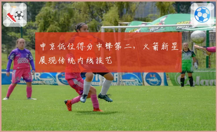 申京低位得分中锋第二，火箭新星展现传统内线技艺