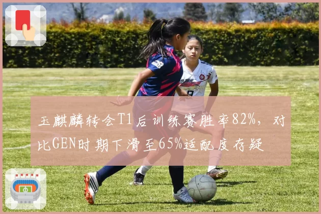 玉麒麟转会T1后训练赛胜率82%，对比GEN时期下滑至65%适配度存疑