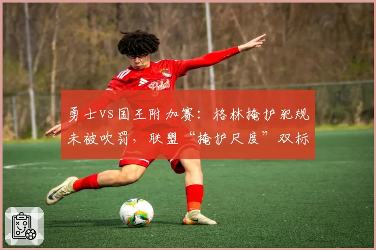 勇士vs国王附加赛:格林掩护犯规未被吹罚,联盟“掩护尺度”双标引发全联盟批评
