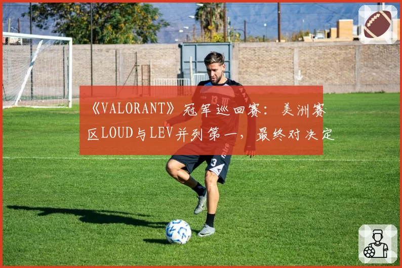 《VALORANT》冠军巡回赛：美洲赛区LOUD与LEV并列第一，最终对决定头名
