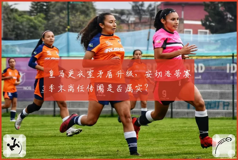 皇马更衣室矛盾升级,安切洛蒂赛季末离任传闻是否属实?