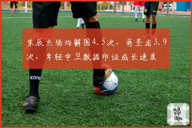 朱辰杰场均解围4.5次，蒋圣龙3.9次，年轻中卫数据印证成长速度