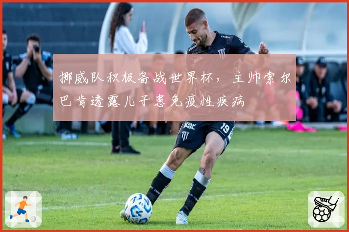 挪威队积极备战世界杯,主帅索尔巴肯透露儿子患免疫性疾病
